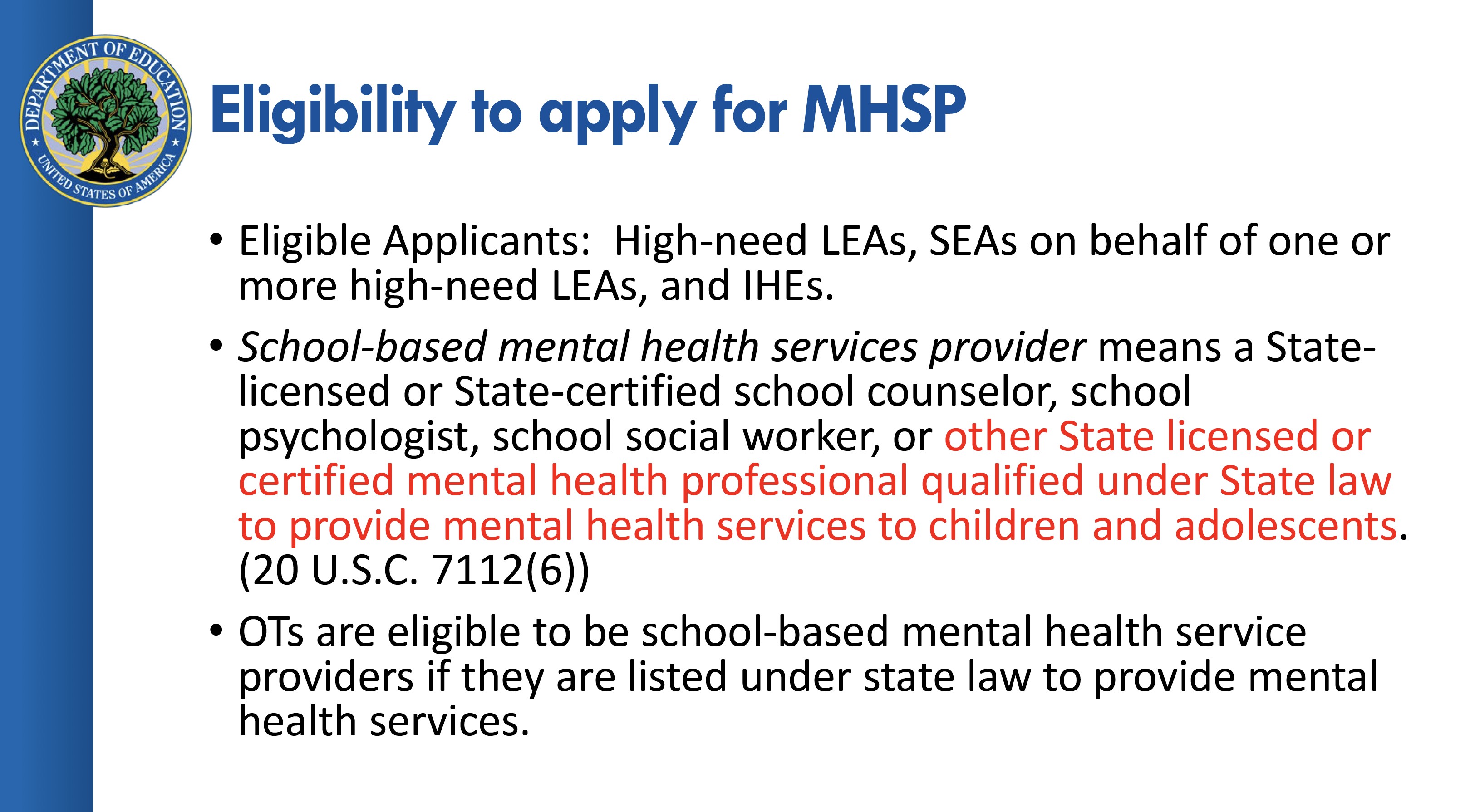 Eligibility to apply for MHSP - Elligible Applicants include High-need LEAs, SEAs on behalf of one or more high-need LEAs and IHEs. School-based mental health services provider means a State-Licensed or State-certified school counselor, school psychologist, school social worker, or (written in red to denote importance) other state licensed or certified mental health professional qualified under State law to provide mental health services to children and adolescents. (20 U.S.C. 7112(6)). OTs are eligible to be school-based mental health service providers if they are listed under state law to provide mental health services